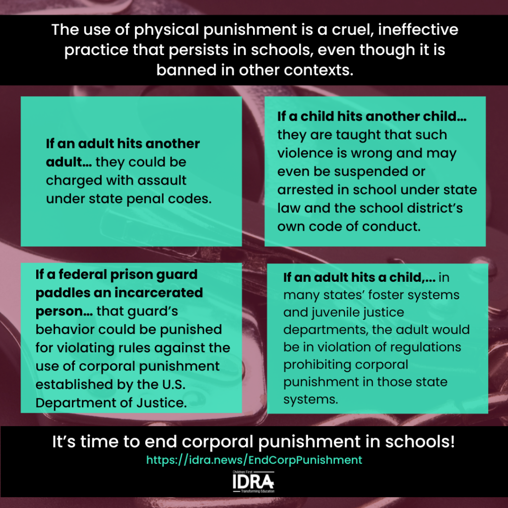 [Graphic image text] The use of physical punishment is a cruel, ineffective practice that persists in schools, even though it is banned in other contexts. If an adult hits another adult… they could be charged with assault under state penal codes. If a child hits another child… they are taught that such violence is wrong and may even be suspended or arrested in school under state law and the school district’s own code of conduct. If a federal prison guard paddles an incarcerated person… that guard’s behavior could be punished for violating rules against the use of corporal punishment established by the U.S. Department of Justice. If an adult hits a child,... in many states’ foster systems, and juvenile justice departments, the adult would be in violation of regulations prohibiting corporal punishment in those state systems. It’s time to end corporal punishment in schools! https://idra.news/EndCorpPunishment